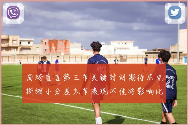 周琦直言第三节关键时刻期待尼克斯缩小分差末节表现不佳将影响比赛结果