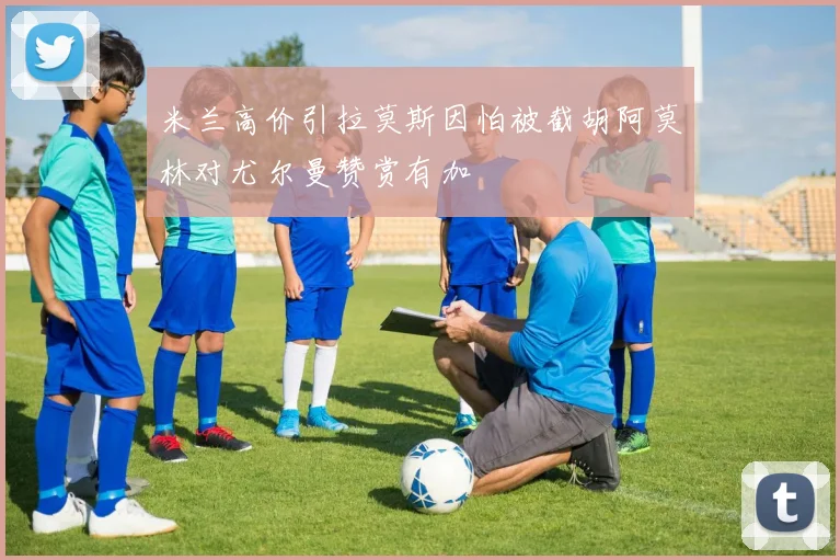 米兰高价引拉莫斯因怕被截胡阿莫林对尤尔曼赞赏有加