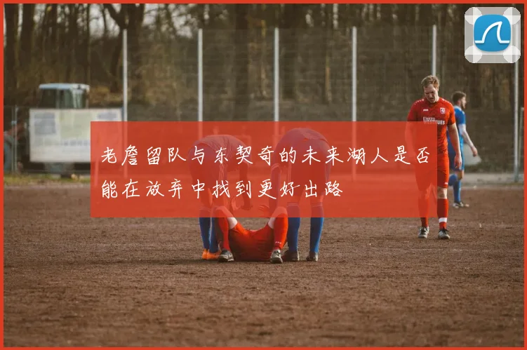 老詹留队与东契奇的未来湖人是否能在放弃中找到更好出路