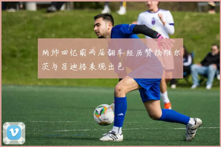 纳帅回忆前两届翻车经历赞扬维尔茨与吕迪格表现出色