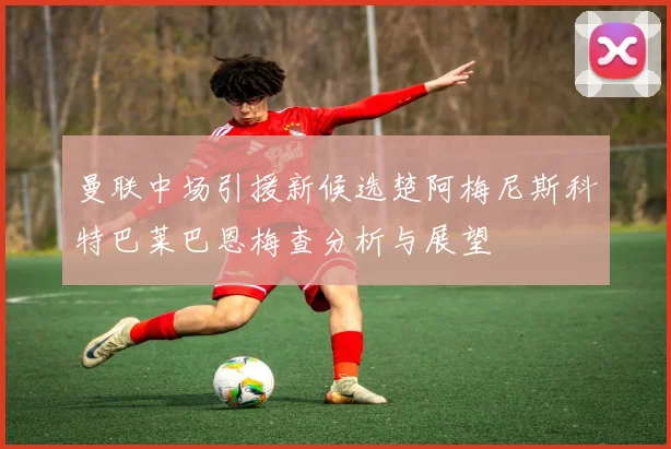 曼联中场引援新候选楚阿梅尼斯科特巴莱巴恩梅查分析与展望