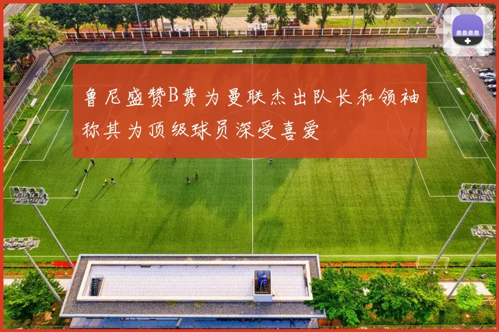 鲁尼盛赞B费为曼联杰出队长和领袖称其为顶级球员深受喜爱