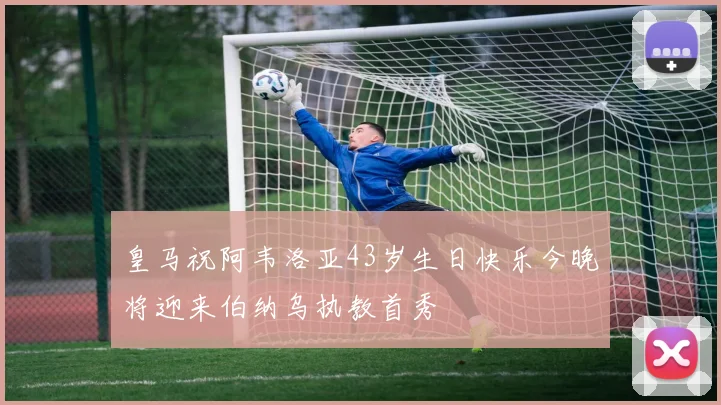 皇马祝阿韦洛亚43岁生日快乐今晚将迎来伯纳乌执教首秀