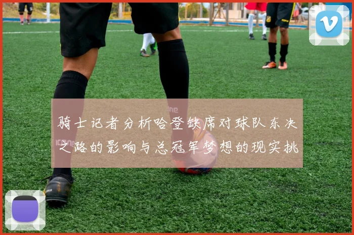 骑士记者分析哈登缺席对球队东决之路的影响与总冠军梦想的现实挑战