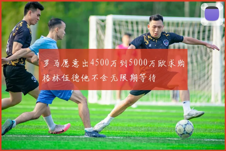 罗马愿意出4500万到5000万欧求购格林伍德他不会无限期等待