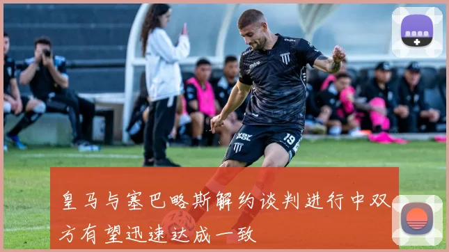 皇马与塞巴略斯解约谈判进行中双方有望迅速达成一致