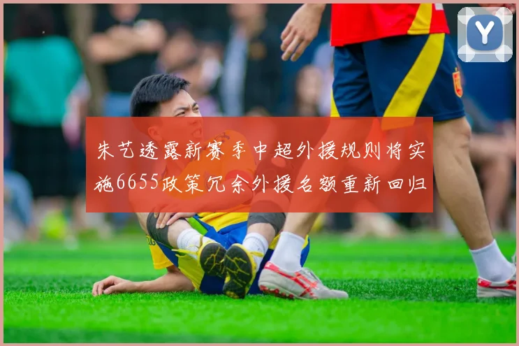 朱艺透露新赛季中超外援规则将实施6655政策冗余外援名额重新回归球队配置