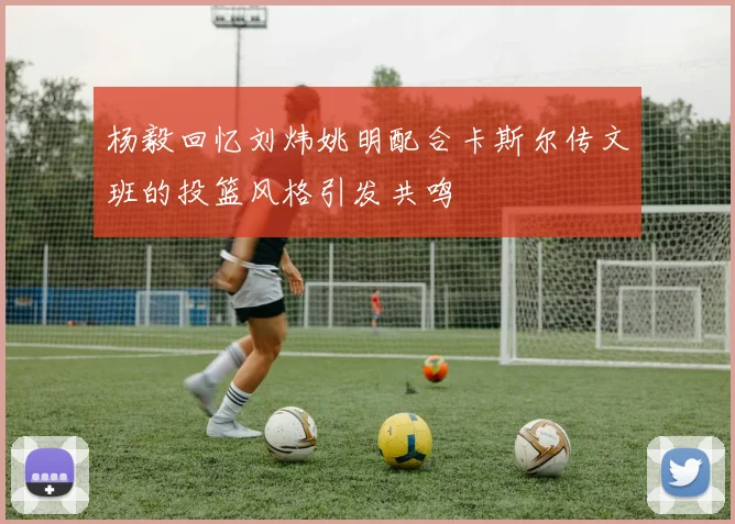 杨毅回忆刘炜姚明配合卡斯尔传文班的投篮风格引发共鸣