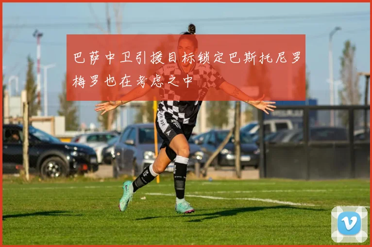 巴萨中卫引援目标锁定巴斯托尼罗梅罗也在考虑之中