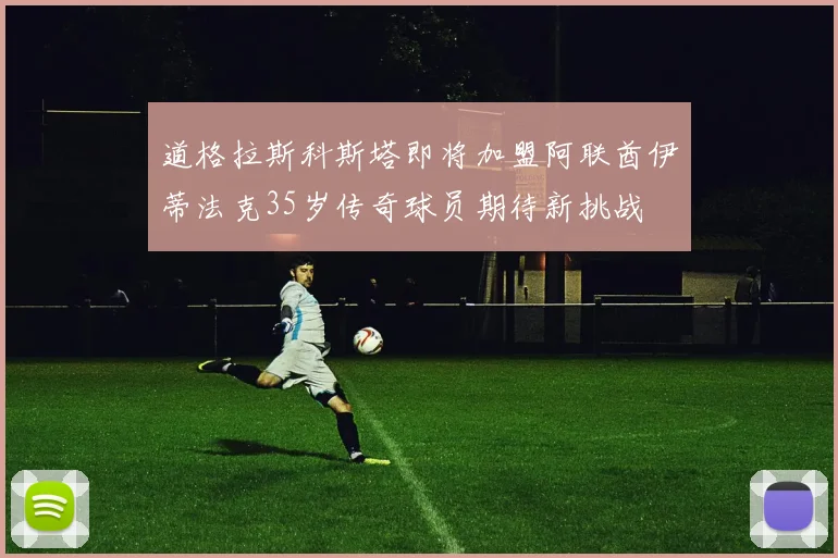 道格拉斯科斯塔即将加盟阿联酋伊蒂法克35岁传奇球员期待新挑战