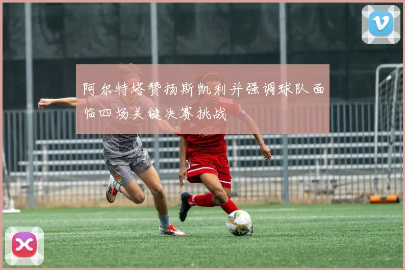阿尔特塔赞扬斯凯利并强调球队面临四场关键决赛挑战
