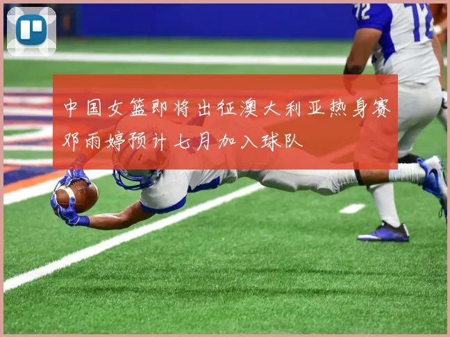 中国女篮即将出征澳大利亚热身赛邓雨婷预计七月加入球队