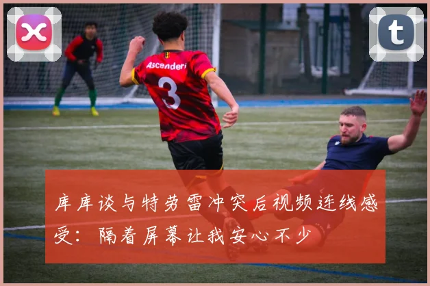 库库谈与特劳雷冲突后视频连线感受：隔着屏幕让我安心不少