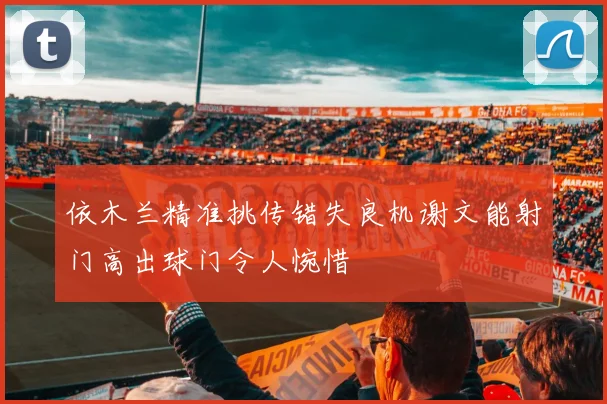 依木兰精准挑传错失良机谢文能射门高出球门令人惋惜