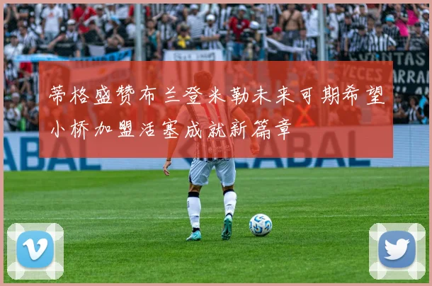 蒂格盛赞布兰登米勒未来可期希望小桥加盟活塞成就新篇章