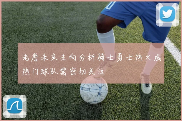 老詹未来去向分析骑士勇士热火成热门球队需密切关注