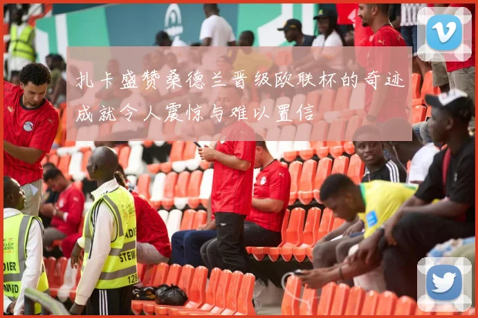 扎卡盛赞桑德兰晋级欧联杯的奇迹成就令人震惊与难以置信
