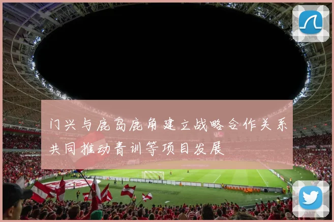 门兴与鹿岛鹿角建立战略合作关系共同推动青训等项目发展