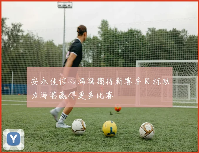 安永佳信心满满期待新赛季目标助力海港赢得更多比赛