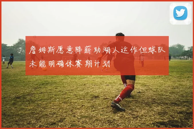 詹姆斯愿意降薪助湖人运作但球队未能明确休赛期计划