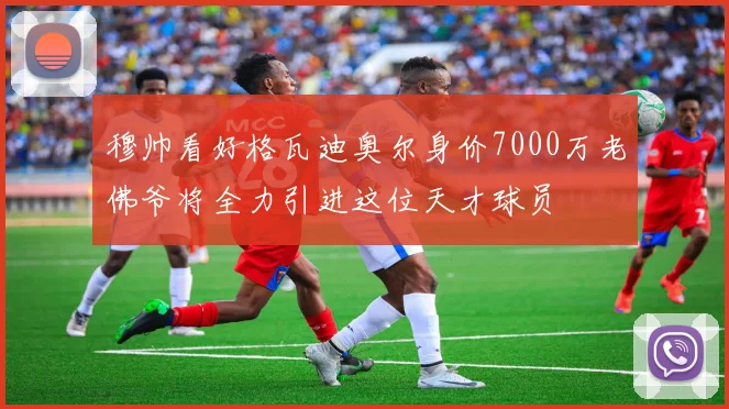 穆帅看好格瓦迪奥尔身价7000万老佛爷将全力引进这位天才球员