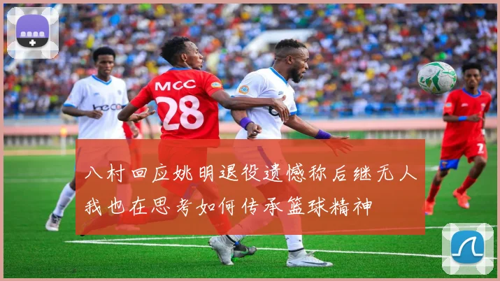 八村回应姚明退役遗憾称后继无人我也在思考如何传承篮球精神