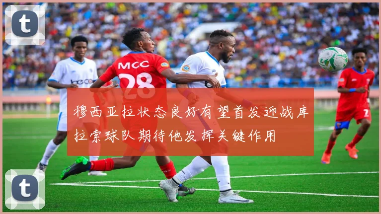 穆西亚拉状态良好有望首发迎战库拉索球队期待他发挥关键作用