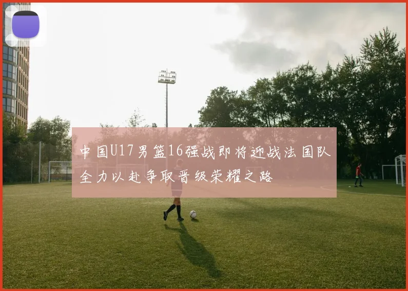 中国U17男篮16强战即将迎战法国队全力以赴争取晋级荣耀之路