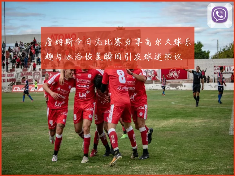 詹姆斯今日无比赛分享高尔夫球乐趣与冰浴恢复瞬间引发球迷热议