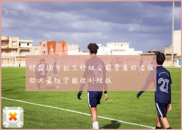特雷杨与杜兰特组合前景看好名宿称火箭防守能弥补短板